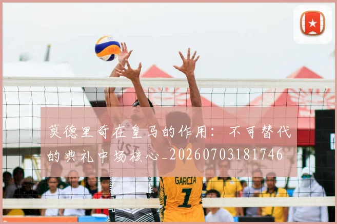 莫德里奇在皇马的作用：不可替代的典礼中场核心_20260703181746
