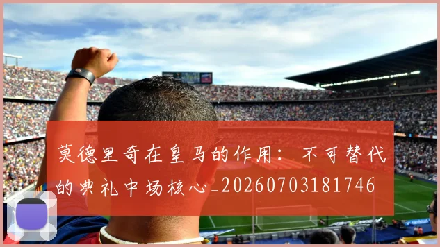 莫德里奇在皇马的作用:不可替代的典礼中场核心_20260703181746