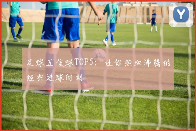 足球五佳球TOP5:让你热血沸腾的经典进球时刻