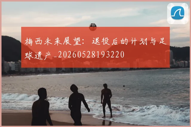 梅西未来展望:退役后的计划与足球遗产_20260528193220